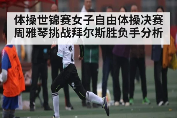 体操世锦赛女子自由体操决赛周雅琴挑战拜尔斯胜负手分析