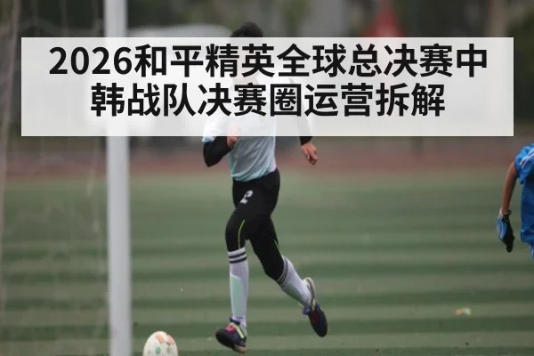 2026和平精英全球总决赛中韩战队决赛圈运营拆解