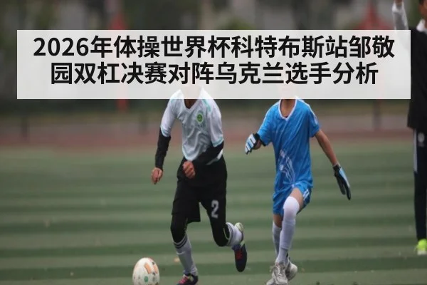 2026年体操世界杯科特布斯站邹敬园双杠决赛对阵乌克兰选手分析