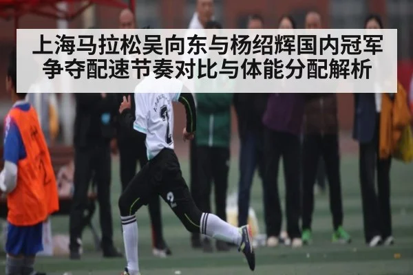 上海马拉松吴向东与杨绍辉国内冠军争夺配速节奏对比与体能分配解析